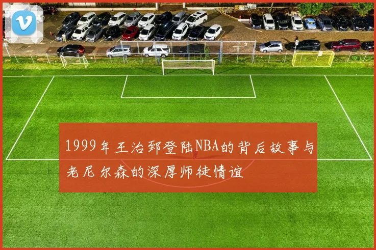 1999年王治郅登陆NBA的背后故事与老尼尔森的深厚师徒情谊