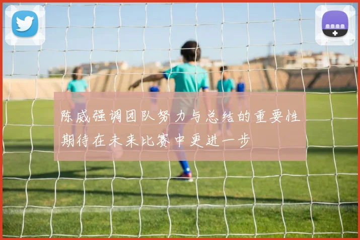 陈威强调团队努力与总结的重要性期待在未来比赛中更进一步