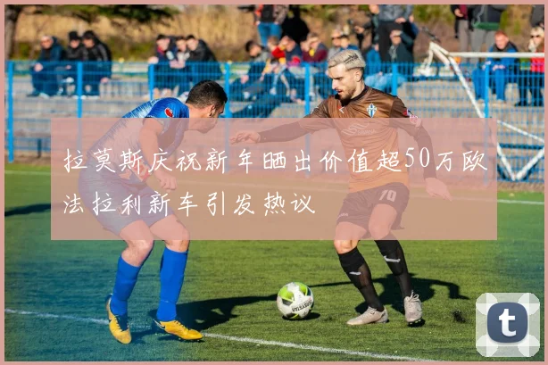 拉莫斯庆祝新年晒出价值超50万欧法拉利新车引发热议