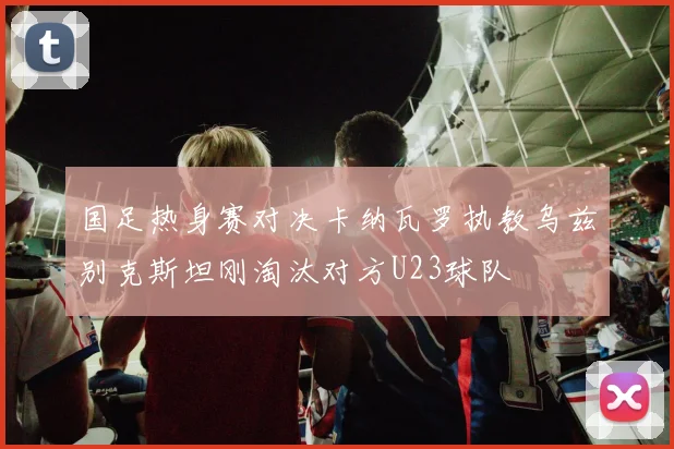 国足热身赛对决卡纳瓦罗执教乌兹别克斯坦刚淘汰对方U23球队