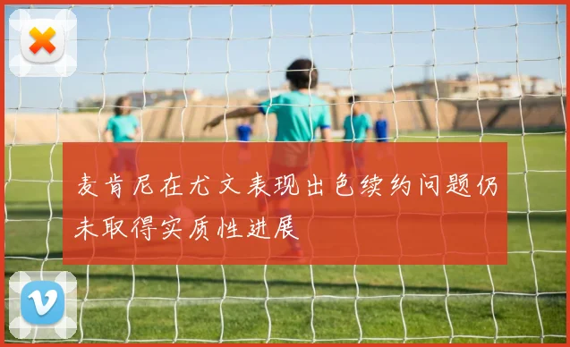 麦肯尼在尤文表现出色续约问题仍未取得实质性进展