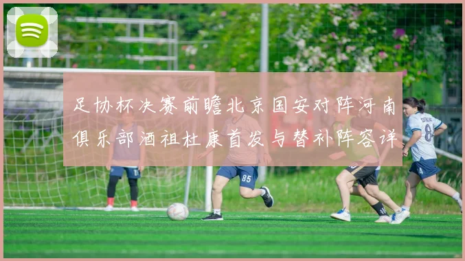 足协杯决赛前瞻北京国安对阵河南俱乐部酒祖杜康首发与替补阵容详解