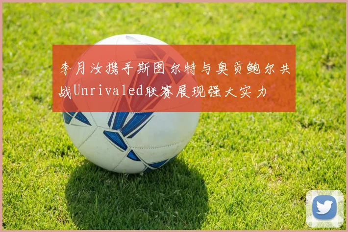 李月汝携手斯图尔特与奥贡鲍尔共战Unrivaled联赛展现强大实力