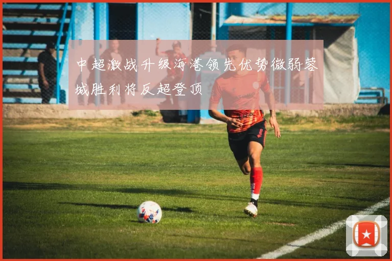 中超激战升级海港领先优势微弱蓉城胜利将反超登顶