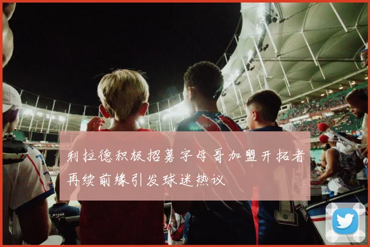 利拉德积极招募字母哥加盟开拓者再续前缘引发球迷热议