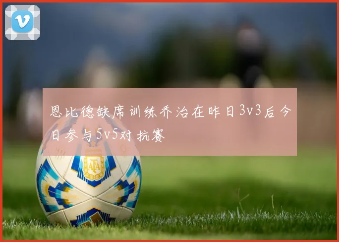 恩比德缺席训练乔治在昨日3v3后今日参与5v5对抗赛