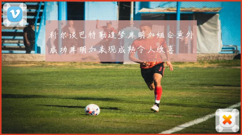 科尔谈巴特勒追梦库明加组合意外成功库明加表现成熟令人欣喜