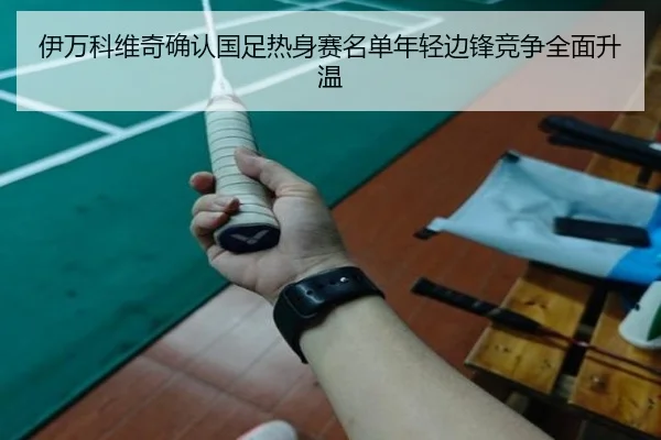 伊万科维奇确认国足热身赛名单年轻边锋竞争全面升温